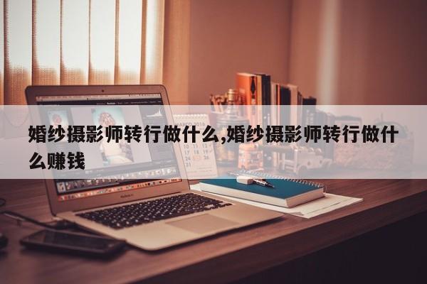 婚纱摄影师转行做什么,婚纱摄影师转行做什么赚钱
