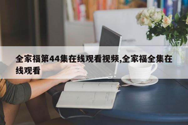 全家福第44集在线观看视频,全家福全集在线观看
