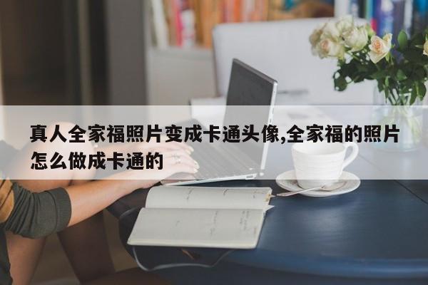 真人全家福照片变成卡通头像,全家福的照片怎么做成卡通的