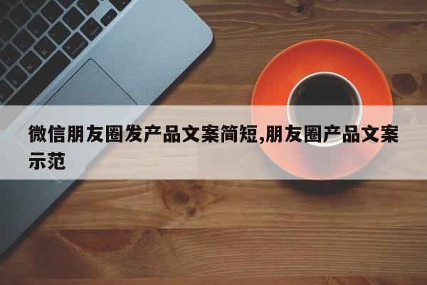 微信朋友圈发产品文案简短,朋友圈产品文案示范