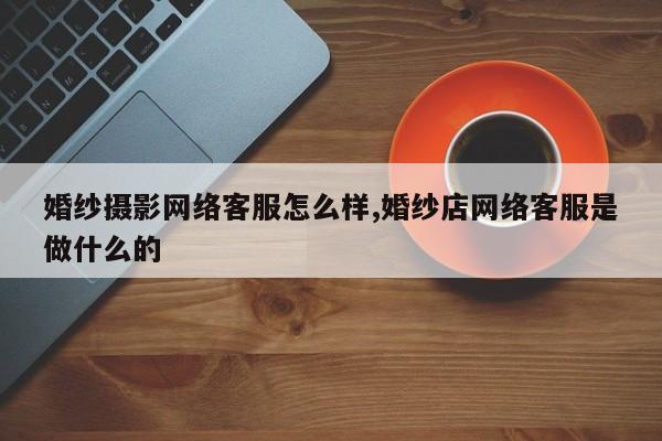 婚纱摄影网络客服怎么样,婚纱店网络客服是做什么的
