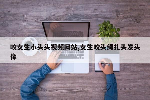 咬女生小头头视频网站,女生咬头绳扎头发头像