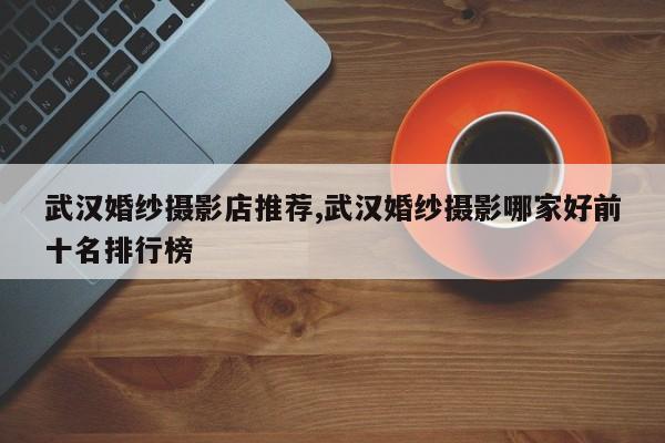 武汉婚纱摄影店推荐,武汉婚纱摄影哪家好前十名排行榜