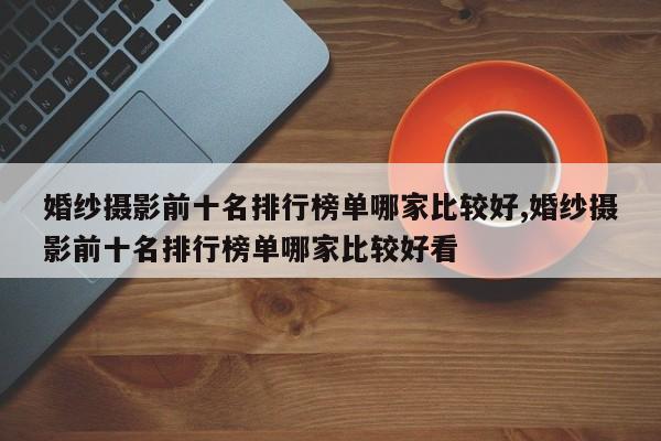 婚纱摄影前十名排行榜单哪家比较好,婚纱摄影前十名排行榜单哪家比较好看