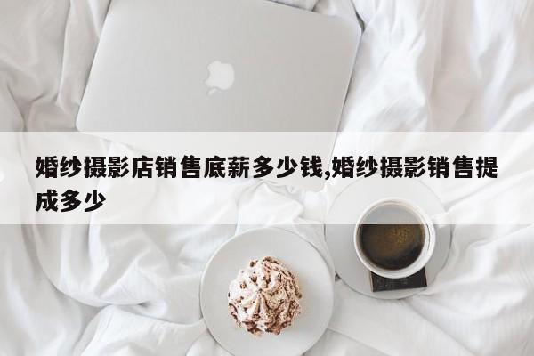 婚纱摄影店销售底薪多少钱,婚纱摄影销售提成多少