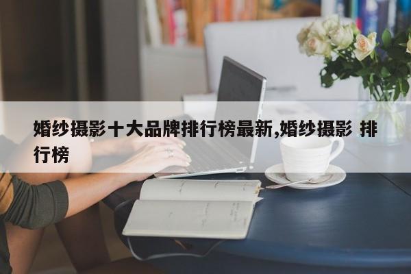 婚纱摄影十大品牌排行榜最新,婚纱摄影 排行榜