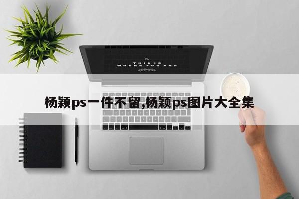 杨颖ps一件不留,杨颖ps图片大全集