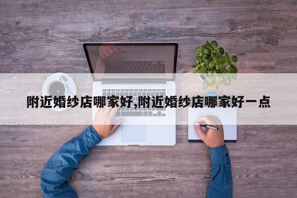 附近婚纱店哪家好,附近婚纱店哪家好一点