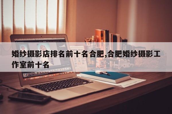 婚纱摄影店排名前十名合肥,合肥婚纱摄影工作室前十名