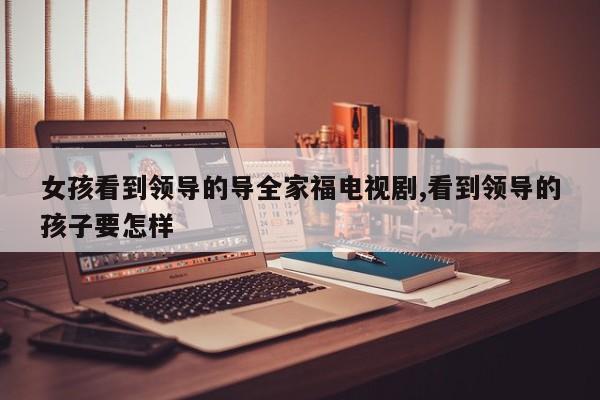 女孩看到领导的导全家福电视剧,看到领导的孩子要怎样