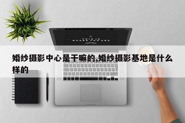 婚纱摄影中心是干嘛的,婚纱摄影基地是什么样的