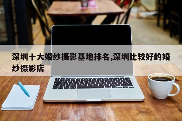深圳十大婚纱摄影基地排名,深圳比较好的婚纱摄影店